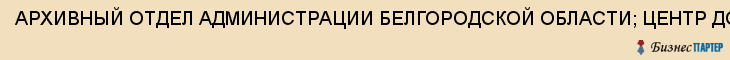 АРХИВНЫЙ ОТДЕЛ АДМИНИСТРАЦИИ БЕЛГОРОДСКОЙ ОБЛАСТИ; ЦЕНТР ДОКУМЕНТАЦИИ НОВЕЙШЕЙ ИСТОРИИ, Белгород