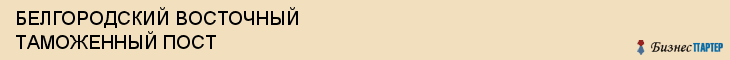 БЕЛГОРОДСКИЙ ВОСТОЧНЫЙ ТАМОЖЕННЫЙ ПОСТ, Белгород